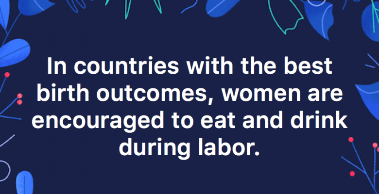 Were you told it was too dangerous to eat or drink during labor? If so, your doctor was spouting outdated nonsense. In countries with the best birth outcomes, women are encouraged to eat and drink.
