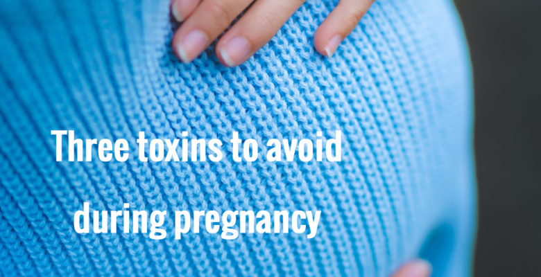 Three Toxins to avoid during preganancy
